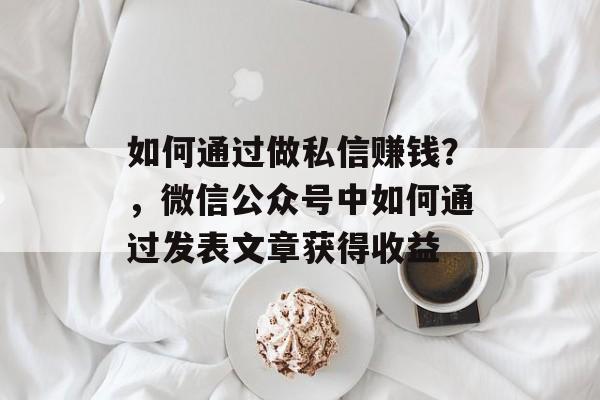 如何通过做私信赚钱?,微信公众号中如何通过发表文章获得收益 如何通过做私信赚钱?,微信公众号中如何通过发表文章获得收益
