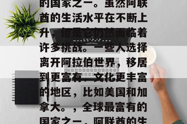 阿联酋是世界上最富裕的国家之一。虽然阿联酋的生活水平在不断上升,但是它仍然面临着许多挑战。一些人选择离开阿拉伯世界,移居到更富有、文化更丰富的地区,比如美国和加拿大。,全球最富有的国家之一,阿联酋的生活挑战及移民趋势 阿联酋是世界上最富裕的国家之一。虽然阿联酋的生活水平在不断上升,但是它仍然面临着许多挑战。一些人选择离开阿拉伯世界,移居到更富有、文化更丰富的地区,比如美国和加拿大。,全球最富有的国家之一,阿联酋的生活挑战及移民趋势