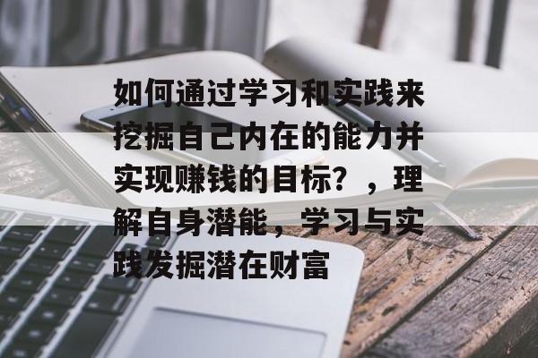 如何通过学习和实践来挖掘自己内在的能力并实现赚钱的目标?,理解自身潜能,学习与实践发掘潜在财富 如何通过学习和实践来挖掘自己内在的能力并实现赚钱的目标?,理解自身潜能,学习与实践发掘潜在财富