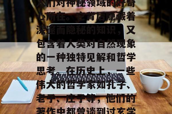 揭秘玄学之门,玄学,一个涵盖了宇宙万物、万物生灭、生死,与道的精髓,一直以来都是人们对神秘领域的好奇心所在。它背后隐藏着深邃而隐秘的知识,又包含着人类对自然现象的一种独特见解和哲学思考。在历史上,一些伟大的哲学家如孔子、老子、庄子等,他们的著作中都曾谈到过玄学的概念。然而,在现代社会,我们是否可以理解它?,解读玄学,深入探索宇宙的奥秘 揭秘玄学之门,玄学,一个涵盖了宇宙万物、万物生灭、生死,与道的精髓,一直以来都是人们对神秘领域的好奇心所在。它背后隐藏着深邃而隐秘的知识,又包含着人类对自然现象的一种独特见解和哲学思考。在历史上,一些伟大的哲学家如孔子、老子、庄子等,他们的著作中都曾谈到过玄学的概念。然而,在现代社会,我们是否可以理解它?,解读玄学,深入探索宇宙的奥秘