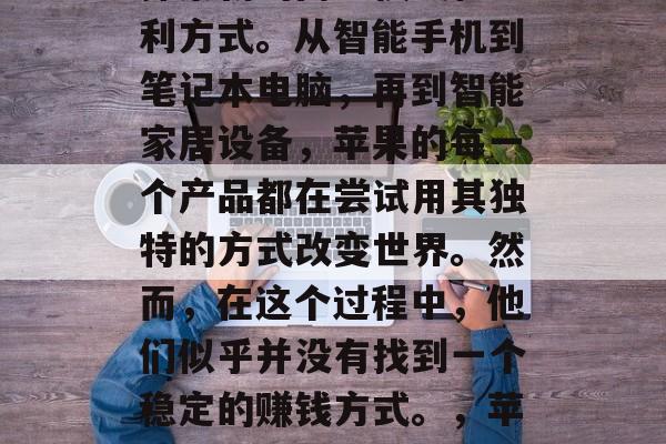 苹果公司一直在积极地探索新的商业模式和盈利方式。从智能手机到笔记本电脑,再到智能家居设备,苹果的每一个产品都在尝试用其独特的方式改变世界。然而,在这个过程中,他们似乎并没有找到一个稳定的赚钱方式。,苹果公司仍未找到稳定的盈利模式 苹果公司一直在积极地探索新的商业模式和盈利方式。从智能手机到笔记本电脑,再到智能家居设备,苹果的每一个产品都在尝试用其独特的方式改变世界。然而,在这个过程中,他们似乎并没有找到一个稳定的赚钱方式。,苹果公司仍未找到稳定的盈利模式