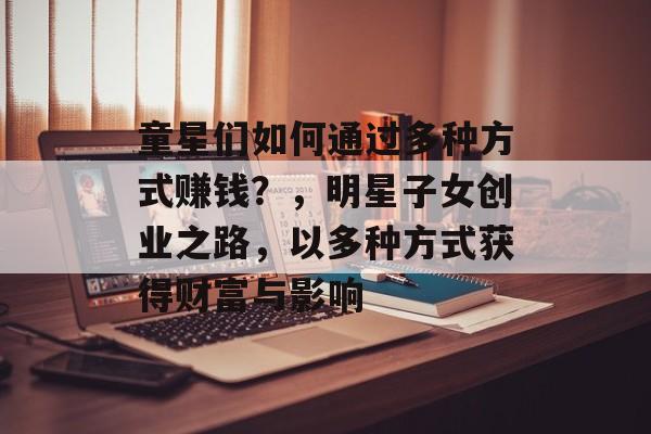 童星们如何通过多种方式赚钱?,明星子女创业之路,以多种方式获得财富与影响 童星们如何通过多种方式赚钱?,明星子女创业之路,以多种方式获得财富与影响