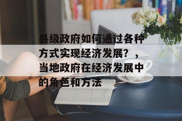 县级政府如何通过各种方式实现经济发展?,当地政府在经济发展中的角色和方法 县级政府如何通过各种方式实现经济发展?,当地政府在经济发展中的角色和方法