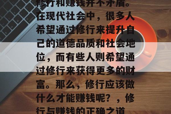 修行和赚钱并不矛盾。在现代社会中,很多人希望通过修行来提升自己的道德品质和社会地位,而有些人则希望通过修行来获得更多的财富。那么,修行应该做什么才能赚钱呢?,修行与赚钱的正确之道 修行和赚钱并不矛盾。在现代社会中,很多人希望通过修行来提升自己的道德品质和社会地位,而有些人则希望通过修行来获得更多的财富。那么,修行应该做什么才能赚钱呢?,修行与赚钱的正确之道