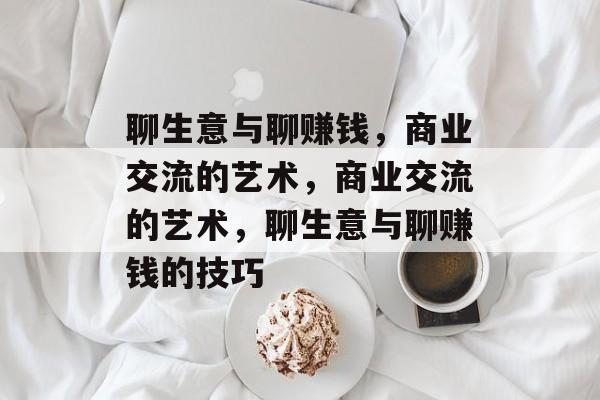 聊生意与聊赚钱,商业交流的艺术,商业交流的艺术,聊生意与聊赚钱的技巧 聊生意与聊赚钱,商业交流的艺术,商业交流的艺术,聊生意与聊赚钱的技巧