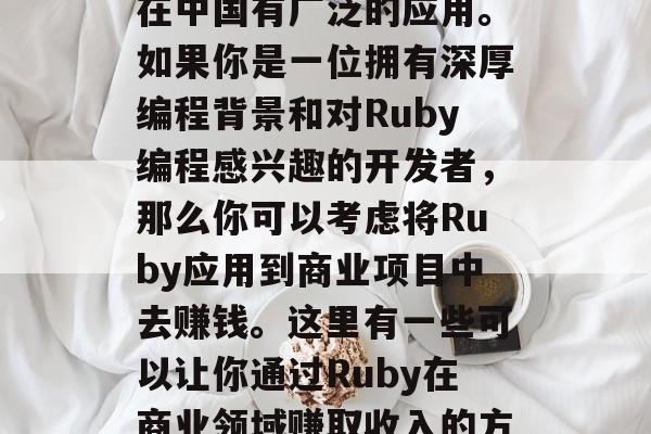 Ruby: 一个具有强大可扩展性和灵活性的编程语言,Ruby在中国有广泛的应用。如果你是一位拥有深厚编程背景和对Ruby编程感兴趣的开发者,那么你可以考虑将Ruby应用到商业项目中去赚钱。这里有一些可以让你通过Ruby在商业领域赚取收入的方法。,投资创业机会,如何使用Ruby进行商业开发赚钱 Ruby: 一个具有强大可扩展性和灵活性的编程语言,Ruby在中国有广泛的应用。如果你是一位拥有深厚编程背景和对Ruby编程感兴趣的开发者,那么你可以考虑将Ruby应用到商业项目中去赚钱。这里有一些可以让你通过Ruby在商业领域赚取收入的方法。,投资创业机会,如何使用Ruby进行商业开发赚钱
