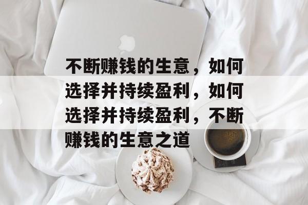 不断赚钱的生意,如何选择并持续盈利,如何选择并持续盈利,不断赚钱的生意之道 不断赚钱的生意,如何选择并持续盈利,如何选择并持续盈利,不断赚钱的生意之道