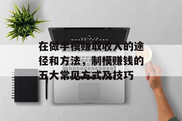 在做手模赚取收入的途径和方法,制模赚钱的五大常见方式及技巧 在做手模赚取收入的途径和方法,制模赚钱的五大常见方式及技巧