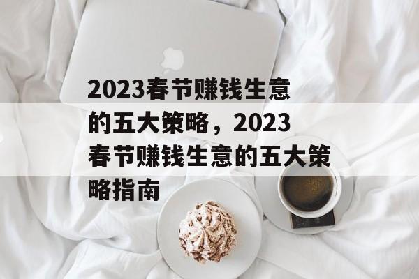 2023春节赚钱生意的五大策略，2023春节赚钱生意的五大策略指南