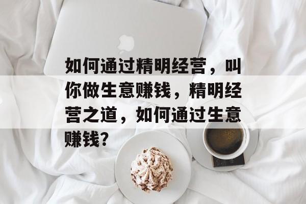 如何通过精明经营，叫你做生意赚钱，精明经营之道，如何通过生意赚钱？