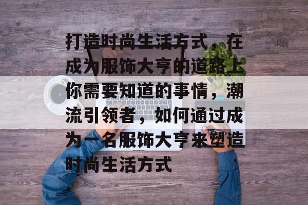 打造时尚生活方式,在成为服饰大亨的道路上你需要知道的事情,潮流引领者,如何通过成为一名服饰大亨来塑造时尚生活方式 打造时尚生活方式,在成为服饰大亨的道路上你需要知道的事情,潮流引领者,如何通过成为一名服饰大亨来塑造时尚生活方式