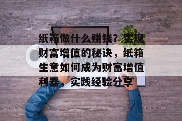 纸箱做什么赚钱?实现财富增值的秘诀,纸箱生意如何成为财富增值利器,实践经验分享 纸箱做什么赚钱?实现财富增值的秘诀,纸箱生意如何成为财富增值利器,实践经验分享
