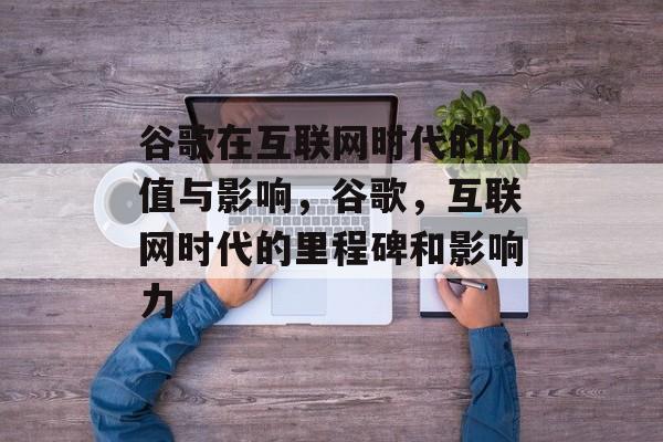 谷歌在互联网时代的价值与影响,谷歌,互联网时代的里程碑和影响力 谷歌在互联网时代的价值与影响,谷歌,互联网时代的里程碑和影响力