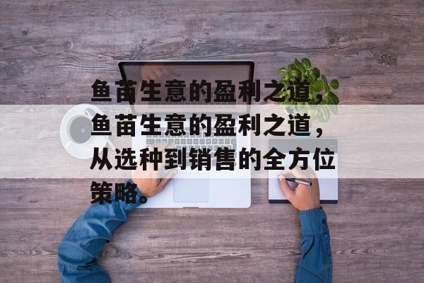 鱼苗生意的盈利之道,鱼苗生意的盈利之道,从选种到销售的全方位策略。 鱼苗生意的盈利之道,鱼苗生意的盈利之道,从选种到销售的全方位策略。