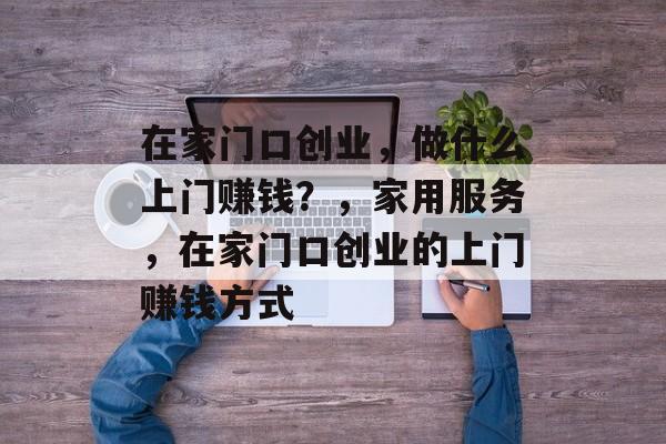 在家门口创业,做什么上门赚钱?,家用服务,在家门口创业的上门赚钱方式 在家门口创业,做什么上门赚钱?,家用服务,在家门口创业的上门赚钱方式