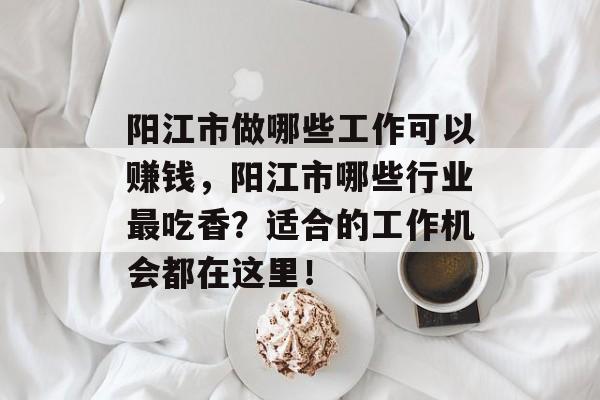 阳江市做哪些工作可以赚钱,阳江市哪些行业最吃香?适合的工作机会都在这里! 阳江市做哪些工作可以赚钱,阳江市哪些行业最吃香?适合的工作机会都在这里!