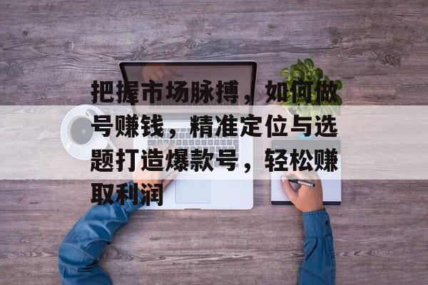 把握市场脉搏，如何做号赚钱，精准定位与选题打造爆款号，轻松赚取利润