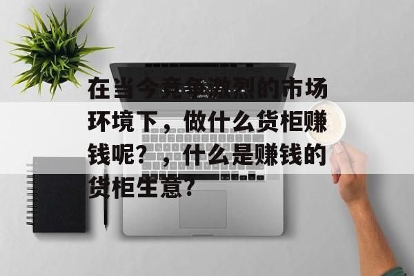 在当今竞争激烈的市场环境下,做什么货柜赚钱呢?,什么是赚钱的货柜生意? 在当今竞争激烈的市场环境下,做什么货柜赚钱呢?,什么是赚钱的货柜生意?
