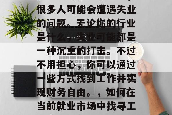 在当前的就业市场中,很多人可能会遭遇失业的问题。无论你的行业是什么,失业可能都是一种沉重的打击。不过不用担心,你可以通过一些方式找到工作并实现财务自由。,如何在当前就业市场中找寻工作实现财务自由? 在当前的就业市场中,很多人可能会遭遇失业的问题。无论你的行业是什么,失业可能都是一种沉重的打击。不过不用担心,你可以通过一些方式找到工作并实现财务自由。,如何在当前就业市场中找寻工作实现财务自由?