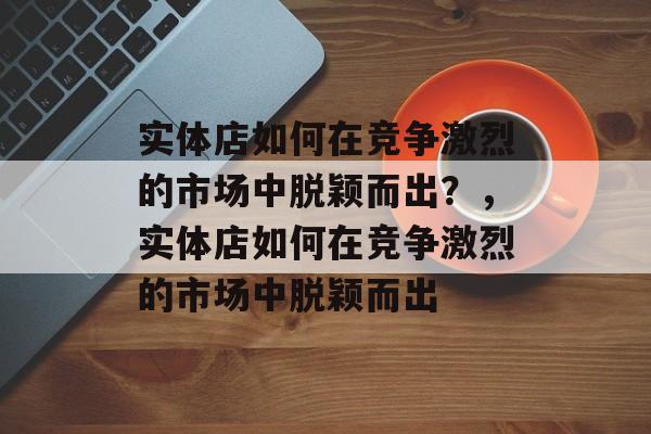 实体店如何在竞争激烈的市场中脱颖而出?,实体店如何在竞争激烈的市场中脱颖而出 实体店如何在竞争激烈的市场中脱颖而出?,实体店如何在竞争激烈的市场中脱颖而出