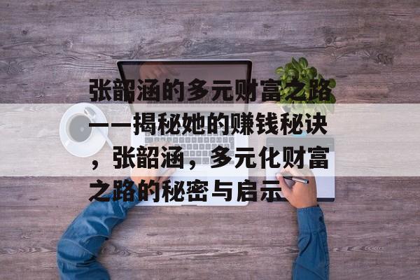 张韶涵的多元财富之路——揭秘她的赚钱秘诀，张韶涵，多元化财富之路的秘密与启示