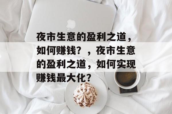 夜市生意的盈利之道,如何赚钱?,夜市生意的盈利之道,如何实现赚钱最大化? 夜市生意的盈利之道,如何赚钱?,夜市生意的盈利之道,如何实现赚钱最大化?