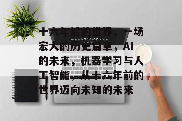 十六年后的世界,一场宏大的历史篇章,AI的未来,机器学习与人工智能,从十六年前的世界迈向未知的未来 十六年后的世界,一场宏大的历史篇章,AI的未来,机器学习与人工智能,从十六年前的世界迈向未知的未来