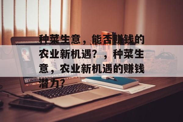 种菜生意,能否赚钱的农业新机遇?,种菜生意,农业新机遇的赚钱潜力? 种菜生意,能否赚钱的农业新机遇?,种菜生意,农业新机遇的赚钱潜力?