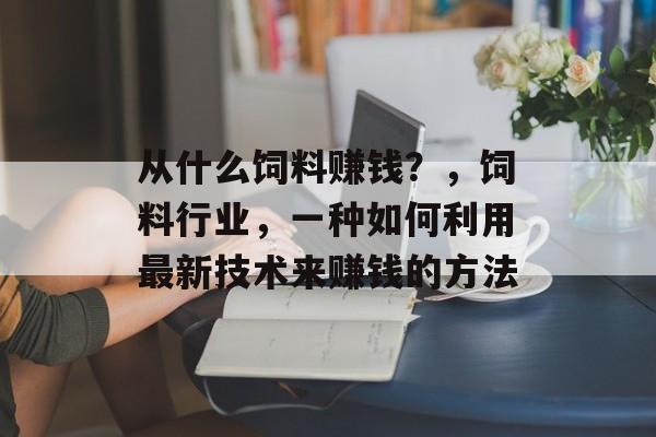 从什么饲料赚钱?,饲料行业,一种如何利用最新技术来赚钱的方法 从什么饲料赚钱?,饲料行业,一种如何利用最新技术来赚钱的方法