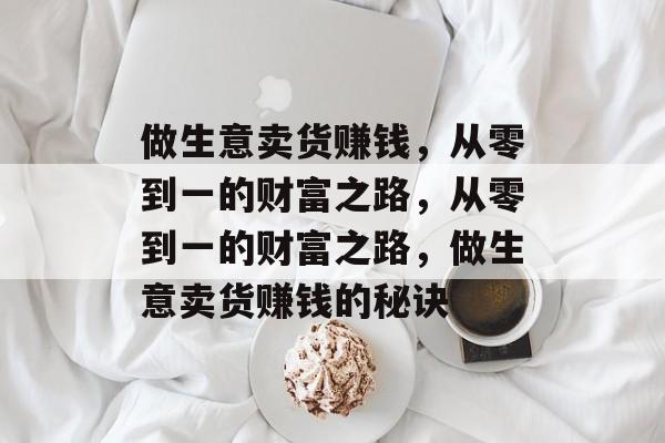 做生意卖货赚钱,从零到一的财富之路,从零到一的财富之路,做生意卖货赚钱的秘诀 做生意卖货赚钱,从零到一的财富之路,从零到一的财富之路,做生意卖货赚钱的秘诀