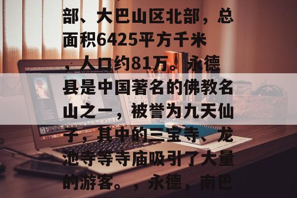 永德县,位于四川省南部、大巴山区北部,总面积6425平方千米,人口约81万。永德县是中国著名的佛教名山之一,被誉为九天仙子,其中的三宝寺、龙池寺等寺庙吸引了大量的游客。,永德,南巴之瑰宝,佛教胜地 永德县,位于四川省南部、大巴山区北部,总面积6425平方千米,人口约81万。永德县是中国著名的佛教名山之一,被誉为九天仙子,其中的三宝寺、龙池寺等寺庙吸引了大量的游客。,永德,南巴之瑰宝,佛教胜地