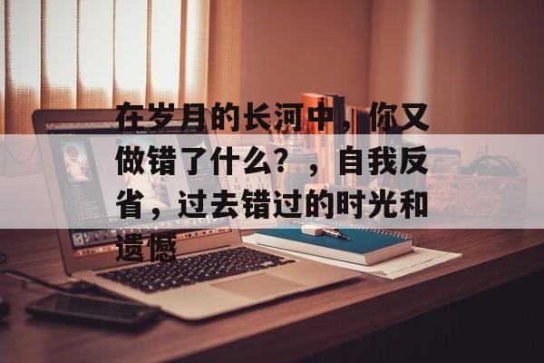 在岁月的长河中,你又做错了什么?,自我反省,过去错过的时光和遗憾 在岁月的长河中,你又做错了什么?,自我反省,过去错过的时光和遗憾