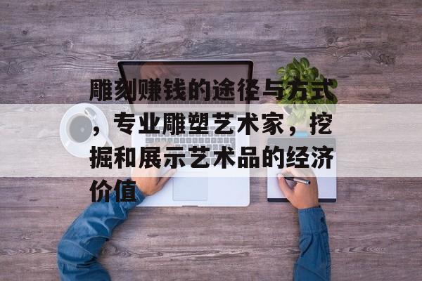 雕刻赚钱的途径与方式,专业雕塑艺术家,挖掘和展示艺术品的经济价值 雕刻赚钱的途径与方式,专业雕塑艺术家,挖掘和展示艺术品的经济价值