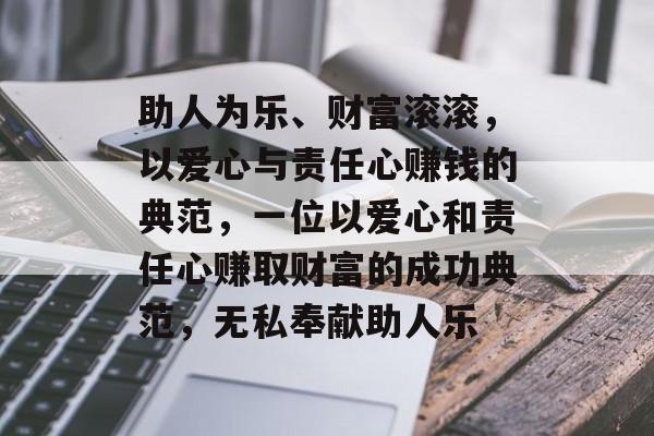 助人为乐、财富滚滚,以爱心与责任心赚钱的典范,一位以爱心和责任心赚取财富的成功典范,无私奉献助人乐 助人为乐、财富滚滚,以爱心与责任心赚钱的典范,一位以爱心和责任心赚取财富的成功典范,无私奉献助人乐