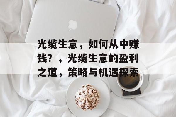 光缆生意，如何从中赚钱？，光缆生意的盈利之道，策略与机遇探索