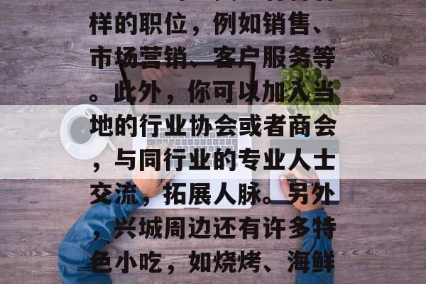 寻找兴城的创业之路,从兴城的角度看,如果你想在兴城赚钱的话,你可以考虑以下几个方面。首先,兴城市是一个经济发达的城市,有许多大型企业和企业在该市设立办公室或子公司。这为你的业务提供了许多机会。你可以在这些公司中找到各种各样的职位,例如销售、市场营销、客户服务等。此外,你可以加入当地的行业协会或者商会,与同行业的专业人士交流,拓展人脉。另外,兴城周边还有许多特色小吃,如烧烤、海鲜、羊肉泡馍等等。你可以根据自己的兴趣爱好选择合适的职业,做一些兼职工作来获取收入。总之,只要你有丰富的经验、良好的人际关系和勇于尝试的态度,就能在这个地方赚取一些钱。,兴城创业机遇,抓住经济发展脉搏,多元职业选择 寻找兴城的创业之路,从兴城的角度看,如果你想在兴城赚钱的话,你可以考虑以下几个方面。首先,兴城市是一个经济发达的城市,有许多大型企业和企业在该市设立办公室或子公司。这为你的业务提供了许多机会。你可以在这些公司中找到各种各样的职位,例如销售、市场营销、客户服务等。此外,你可以加入当地的行业协会或者商会,与同行业的专业人士交流,拓展人脉。另外,兴城周边还有许多特色小吃,如烧烤、海鲜、羊肉泡馍等等。你可以根据自己的兴趣爱好选择合适的职业,做一些兼职工作来获取收入。总之,只要你有丰富的经验、良好的人际关系和勇于尝试的态度,就能在这个地方赚取一些钱。,兴城创业机遇,抓住经济发展脉搏,多元职业选择