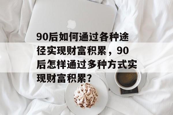 90后如何通过各种途径实现财富积累,90后怎样通过多种方式实现财富积累? 90后如何通过各种途径实现财富积累,90后怎样通过多种方式实现财富积累?