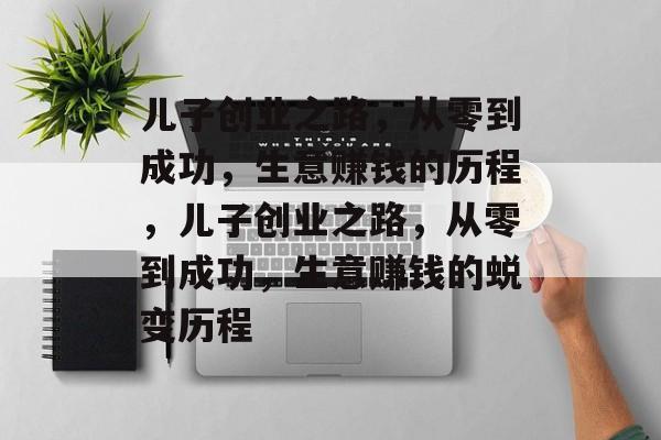 儿子创业之路,从零到成功,生意赚钱的历程,儿子创业之路,从零到成功,生意赚钱的蜕变历程 儿子创业之路,从零到成功,生意赚钱的历程,儿子创业之路,从零到成功,生意赚钱的蜕变历程