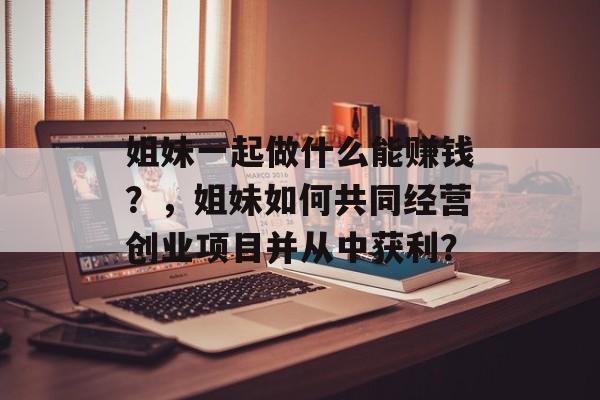 姐妹一起做什么能赚钱?,姐妹如何共同经营创业项目并从中获利? 姐妹一起做什么能赚钱?,姐妹如何共同经营创业项目并从中获利?