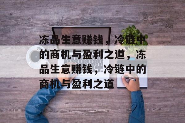 冻品生意赚钱,冷链中的商机与盈利之道,冻品生意赚钱,冷链中的商机与盈利之道 冻品生意赚钱,冷链中的商机与盈利之道,冻品生意赚钱,冷链中的商机与盈利之道