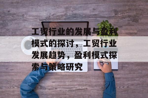 工贸行业的发展与盈利模式的探讨,工贸行业发展趋势,盈利模式探索与策略研究 工贸行业的发展与盈利模式的探讨,工贸行业发展趋势,盈利模式探索与策略研究