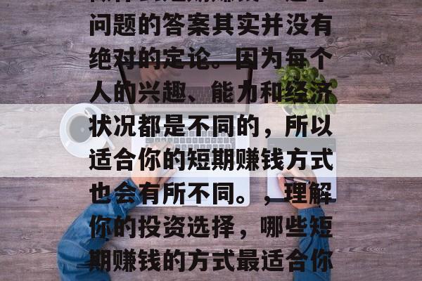 做什么短期赚钱?这个问题的答案其实并没有绝对的定论。因为每个人的兴趣、能力和经济状况都是不同的,所以适合你的短期赚钱方式也会有所不同。,理解你的投资选择,哪些短期赚钱的方式最适合你? 做什么短期赚钱?这个问题的答案其实并没有绝对的定论。因为每个人的兴趣、能力和经济状况都是不同的,所以适合你的短期赚钱方式也会有所不同。,理解你的投资选择,哪些短期赚钱的方式最适合你?