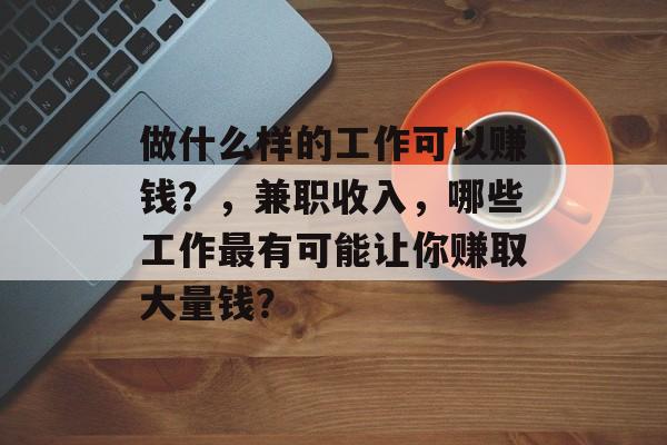 做什么样的工作可以赚钱?,兼职收入,哪些工作最有可能让你赚取大量钱? 做什么样的工作可以赚钱?,兼职收入,哪些工作最有可能让你赚取大量钱?