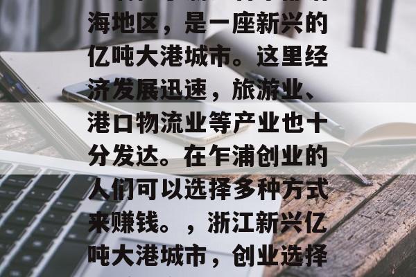 乍浦位于浙江省东部沿海地区,是一座新兴的亿吨大港城市。这里经济发展迅速,旅游业、港口物流业等产业也十分发达。在乍浦创业的人们可以选择多种方式来赚钱。,浙江新兴亿吨大港城市,创业选择和赚钱方式汇总 乍浦位于浙江省东部沿海地区,是一座新兴的亿吨大港城市。这里经济发展迅速,旅游业、港口物流业等产业也十分发达。在乍浦创业的人们可以选择多种方式来赚钱。,浙江新兴亿吨大港城市,创业选择和赚钱方式汇总