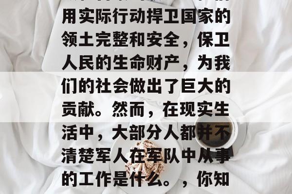 军人是一个值得我们尊敬和自豪的职业。他们用实际行动捍卫国家的领土完整和安全,保卫人民的生命财产,为我们的社会做出了巨大的贡献。然而,在现实生活中,大部分人都并不清楚军人在军队中从事的工作是什么。,你知道吗?军人的工作就是守护国家与和平! 军人是一个值得我们尊敬和自豪的职业。他们用实际行动捍卫国家的领土完整和安全,保卫人民的生命财产,为我们的社会做出了巨大的贡献。然而,在现实生活中,大部分人都并不清楚军人在军队中从事的工作是什么。,你知道吗?军人的工作就是守护国家与和平!