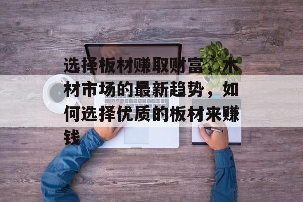 选择板材赚取财富,木材市场的最新趋势,如何选择优质的板材来赚钱 选择板材赚取财富,木材市场的最新趋势,如何选择优质的板材来赚钱