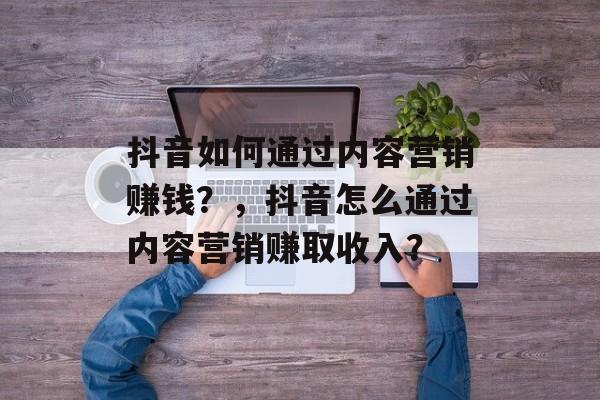抖音如何通过内容营销赚钱？，抖音怎么通过内容营销赚取收入？