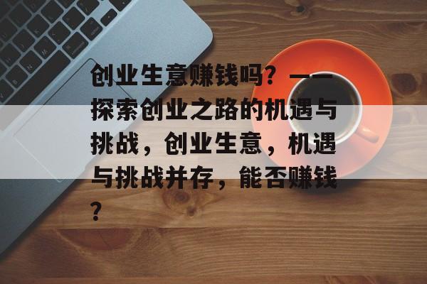 创业生意赚钱吗?——探索创业之路的机遇与挑战,创业生意,机遇与挑战并存,能否赚钱? 创业生意赚钱吗?——探索创业之路的机遇与挑战,创业生意,机遇与挑战并存,能否赚钱?