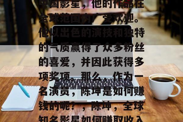 陈坤是一位备受瞩目的中国影星,他的作品在全球范围内广受欢迎。他以出色的演技和独特的气质赢得了众多粉丝的喜爱,并因此获得多项奖项。那么,作为一名演员,陈坤是如何赚钱的呢?,陈坤,全球知名影星如何赚取收入? 陈坤是一位备受瞩目的中国影星,他的作品在全球范围内广受欢迎。他以出色的演技和独特的气质赢得了众多粉丝的喜爱,并因此获得多项奖项。那么,作为一名演员,陈坤是如何赚钱的呢?,陈坤,全球知名影星如何赚取收入?