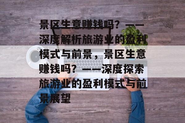 景区生意赚钱吗?——深度解析旅游业的盈利模式与前景,景区生意赚钱吗?——深度探索旅游业的盈利模式与前景展望 景区生意赚钱吗?——深度解析旅游业的盈利模式与前景,景区生意赚钱吗?——深度探索旅游业的盈利模式与前景展望